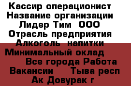 Кассир-операционист › Название организации ­ Лидер Тим, ООО › Отрасль предприятия ­ Алкоголь, напитки › Минимальный оклад ­ 36 000 - Все города Работа » Вакансии   . Тыва респ.,Ак-Довурак г.